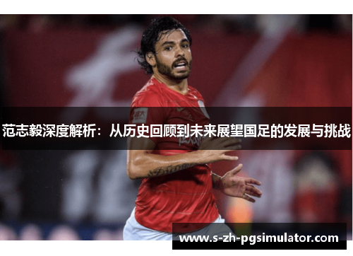 范志毅深度解析：从历史回顾到未来展望国足的发展与挑战