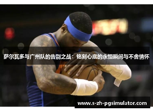 萨尔瓦多与广州队的告别之战：铭刻心底的永恒瞬间与不舍情怀