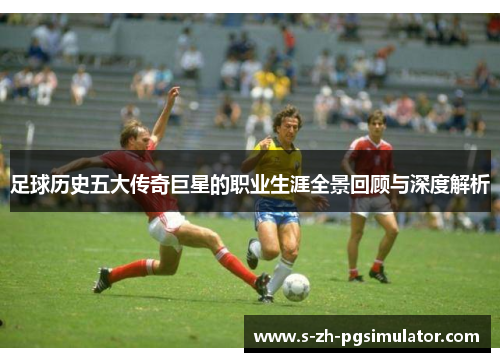 足球历史五大传奇巨星的职业生涯全景回顾与深度解析 足球历史五大传奇巨星的职业生涯全景回顾与深度解析