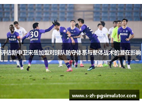 评估新中卫宋岳加盟对球队防守体系与整体战术的潜在影响 评估新中卫宋岳加盟对球队防守体系与整体战术的潜在影响