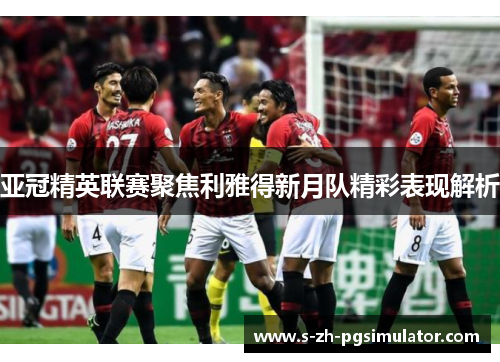 亚冠精英联赛聚焦利雅得新月队精彩表现解析 亚冠精英联赛聚焦利雅得新月队精彩表现解析