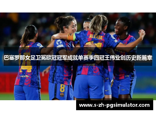 巴塞罗那女足卫冕欧冠冠军成就单赛季四冠王伟业创历史新篇章