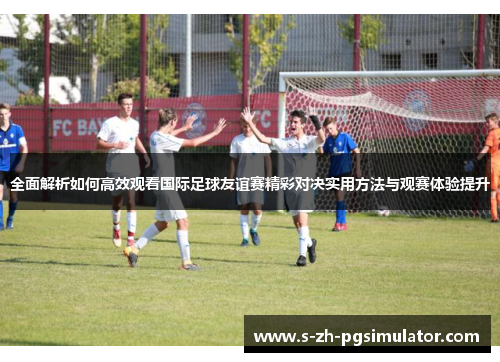 全面解析如何高效观看国际足球友谊赛精彩对决实用方法与观赛体验提升 全面解析如何高效观看国际足球友谊赛精彩对决实用方法与观赛体验提升